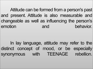 Attitude can be formed from a person's past
and present. Attitude is also measurable and
changeable as well as influencing the person's
emotion and behavior.
In lay language, attitude may refer to the
distinct concept of mood, or be especially
synonymous with TEENAGE rebellion.
 