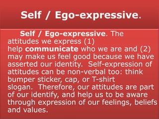 Self / Ego-expressive.
Self / Ego-expressive. The
attitudes we express (1)
help communicate who we are and (2)
may make us feel good because we have
asserted our identity. Self-expression of
attitudes can be non-verbal too: think
bumper sticker, cap, or T-shirt
slogan. Therefore, our attitudes are part
of our identify, and help us to be aware
through expression of our feelings, beliefs
and values.
 