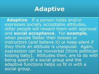 Adaptive
Adaptive. If a person holds and/or
expresses socially acceptable attitudes,
other people will reward them with approval
and social acceptance. For example,
when people flatter their bosses or
instructors (and believe it) or keep silent if
they think an attitude is unpopular. Again,
expression can be nonverbal [think politician
kissing baby]. Attitudes then, are to do with
being apart of a social group and the
adaptive functions helps us fit in with a
social group.
 