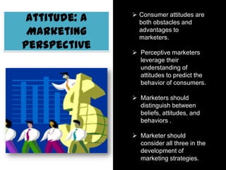 Attitude: A
Marketing
Perspective
 Consumer attitudes are
both obstacles and
advantages to marketers.
 Perceptive marketers
leverage their
understanding of
attitudes to predict the
behavior of consumers.
 Marketers should
distinguish between
beliefs, attitudes, and
behaviors .
 Marketer should consider
all three in the
development of
marketing strategies.
 
