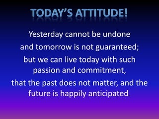 Yesterday cannot be undone
and tomorrow is not guaranteed;
but we can live today with such
passion and commitment,
that the past does not matter, and the
future is happily anticipated.

 