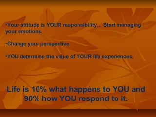 •Your attitude is YOUR responsibility… Start managing 
your emotions. 
•Change your perspective. 
•YOU determine the value of YOUR life experiences. 
Life is 10% what happens to YOU and 
90% how YOU respond to it. 
 