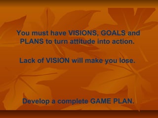 You must have VISIONS, GOALS and 
PLANS to turn attitude into action. 
Lack of VISION will make you lose. 
Develop a complete GAME PLAN. 
 