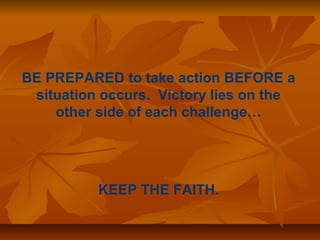 BE PREPARED to take action BEFORE a 
situation occurs. Victory lies on the 
other side of each challenge… 
KEEP THE FAITH. 
 