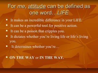 FFoorr mmee,, aattttiittuuddee ccaann bbee ddeeffiinneedd aass 
oonnee wwoorrdd……LLIIFFEE 
 It makes an incredible difference in your LIFE. 
 It can be a powerful tool for positive action. 
 It can be a poison that cripples you. 
 It dictates whether you’re living life or life’s living 
you. 
 It determines whether you’re… 
 ON THE WAY or IN THE WAY. 
 