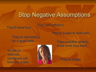 SSttoopp NNeeggaattiivvee AAssssuummppttiioonnss 
They’ll never buy. 
They can’t afford it. 
They’re a pain to work with. 
They’re just looking 
for a good deal. They probably already 
know what they want. 
If I ask for 
referrals, 
customers will 
think I’m pushy. 
They’re cheap. 
 