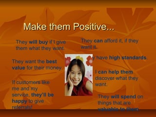 MMaakkee tthheemm PPoossiittiivvee...... 
They will buy if I give 
them what they want. 
They can afford it, if they 
want it. 
They have high standards. 
They want the best 
value for their money. 
I can help them 
discover what they 
If customers like want. 
me and my 
service, they’ll be 
happy to give 
referrals! 
They will spend on 
things that are 
valuable to them. 
 