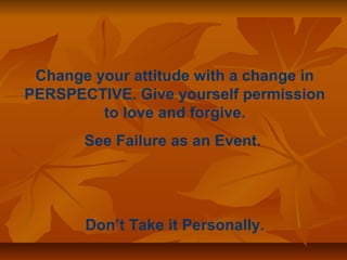Change your attitude with a change in 
PERSPECTIVE. Give yourself permission 
to love and forgive. 
See Failure as an Event. 
Don’t Take it Personally. 
 