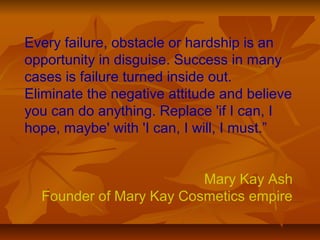 Every failure, obstacle or hardship is an 
opportunity in disguise. Success in many 
cases is failure turned inside out. 
Eliminate the negative attitude and believe 
you can do anything. Replace 'if I can, I 
hope, maybe' with 'I can, I will, I must.” 
Mary Kay Ash 
Founder of Mary Kay Cosmetics empire 
 