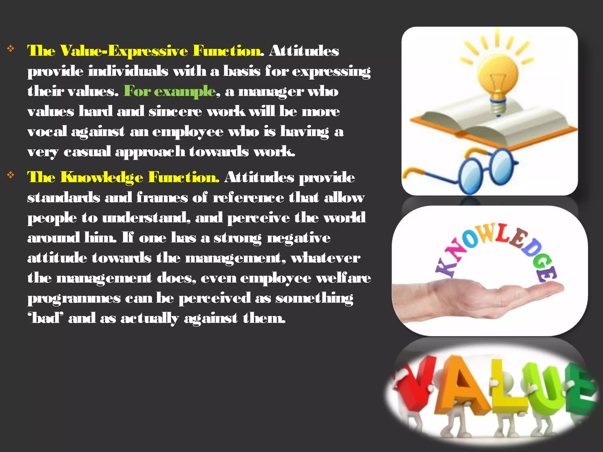  The Value-Expressive Function. Attitudes 
provide individuals with a basis for expressing 
their values. For example, a manager who 
values hard and sincere work will be more 
vocal against an employee who is having a 
very casual approach towards work. 
 The Knowledge Function. Attitudes provide 
standards and frames of reference that allow 
people to understand, and perceive the world 
around him. If one has a strong negative 
attitude towards the management, whatever 
the management does, even employee welfare 
programmes can be perceived as something 
‘bad’ and as actually against them. 
 