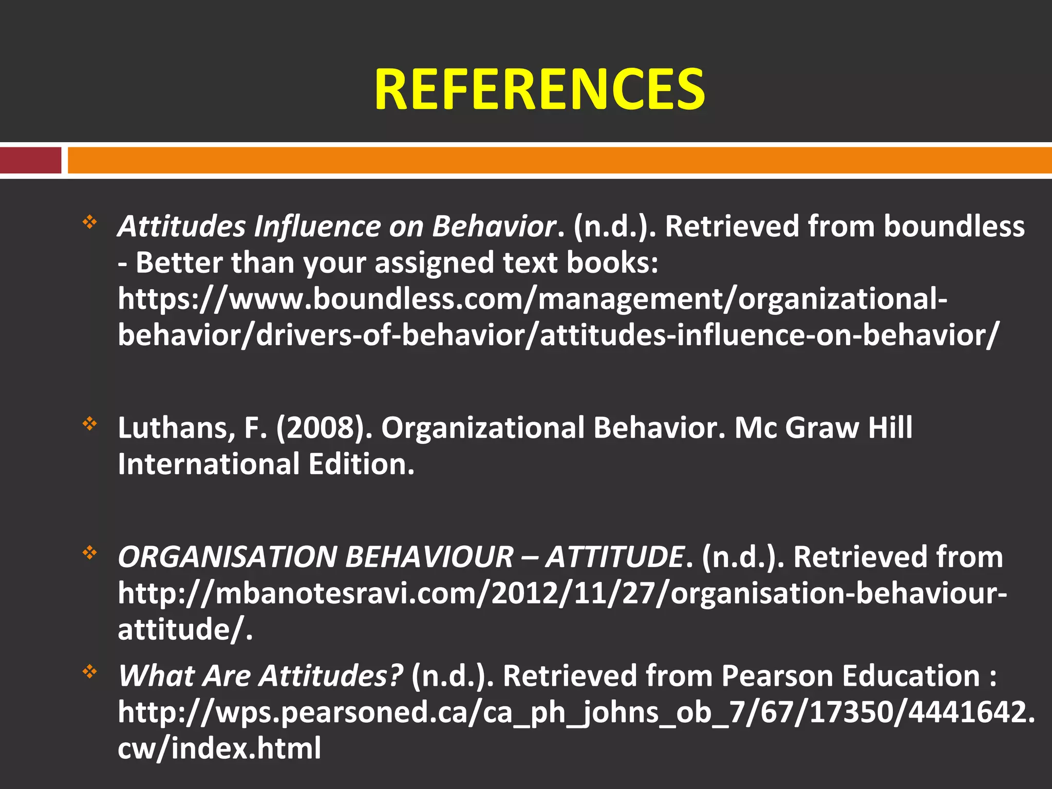 REFERENCES 
 Attitudes Influence on Behavior. (n.d.). Retrieved from boundless 
- Better than your assigned text books: 
https://www.boundless.com/management/organizational-behavior/ 
drivers-of-behavior/attitudes-influence-on-behavior/ 
 Luthans, F. (2008). Organizational Behavior. Mc Graw Hill 
International Edition. 
 ORGANISATION BEHAVIOUR – ATTITUDE. (n.d.). Retrieved from 
http://mbanotesravi.com/2012/11/27/organisation-behaviour-attitude/. 
 What Are Attitudes? (n.d.). Retrieved from Pearson Education : 
http://wps.pearsoned.ca/ca_ph_johns_ob_7/67/17350/4441642. 
cw/index.html 
 