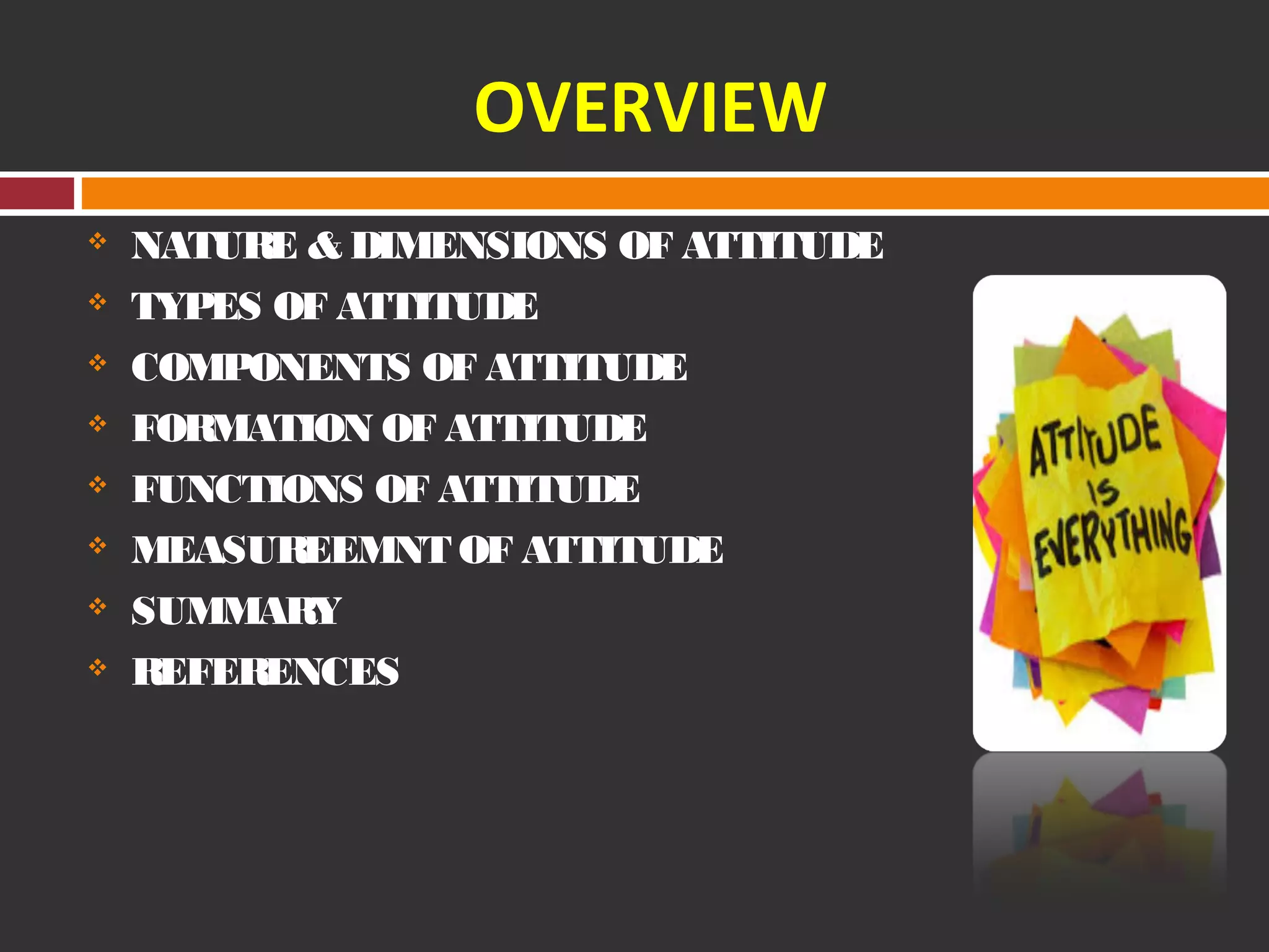 OVERVIEW 
 NATURE & DIMENSIONS OF ATTITUDE 
 TYPES OF ATTITUDE 
 COMPONENTS OF ATTITUDE 
 FORMATION OF ATTITUDE 
 FUNCTIONS OF ATTITUDE 
 MEASUREEMNT OF ATTITUDE 
 SUMMARY 
 REFERENCES 
 