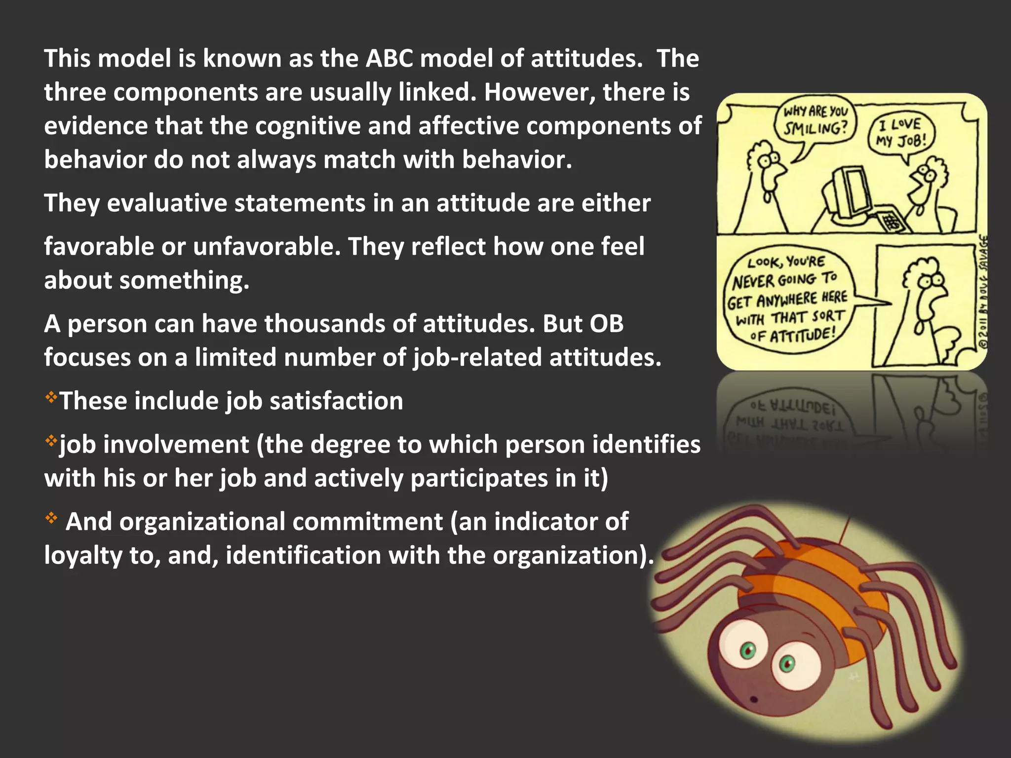 This model is known as the ABC model of attitudes. The 
three components are usually linked. However, there is 
evidence that the cognitive and affective components of 
behavior do not always match with behavior. 
They evaluative statements in an attitude are either 
favorable or unfavorable. They reflect how one feel 
about something. 
A person can have thousands of attitudes. But OB 
focuses on a limited number of job-related attitudes. 
These include job satisfaction 
job involvement (the degree to which person identifies 
with his or her job and actively participates in it) 
 And organizational commitment (an indicator of 
loyalty to, and, identification with the organization). 
 