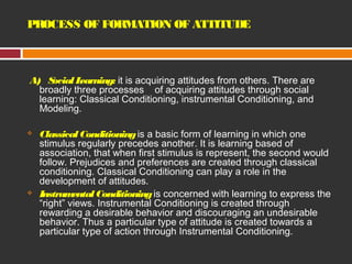 PROCESS OF FORMATION OF ATTITUDE 
A) Social Learning: it is acquiring attitudes from others. There are 
broadly three processes of acquiring attitudes through social 
learning: Classical Conditioning, instrumental Conditioning, and 
Modeling. 
 Classical Conditioning is a basic form of learning in which one 
stimulus regularly precedes another. It is learning based of 
association, that when first stimulus is represent, the second would 
follow. Prejudices and preferences are created through classical 
conditioning. Classical Conditioning can play a role in the 
development of attitudes. 
 Instrumental Conditioning is concerned with learning to express the 
“right” views. Instrumental Conditioning is created through 
rewarding a desirable behavior and discouraging an undesirable 
behavior. Thus a particular type of attitude is created towards a 
particular type of action through Instrumental Conditioning. 
 