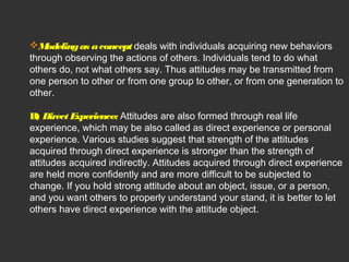Modeling as a concept deals with individuals acquiring new behaviors 
through observing the actions of others. Individuals tend to do what 
others do, not what others say. Thus attitudes may be transmitted from 
one person to other or from one group to other, or from one generation to 
other. 
B) Direct Experience: Attitudes are also formed through real life 
experience, which may be also called as direct experience or personal 
experience. Various studies suggest that strength of the attitudes 
acquired through direct experience is stronger than the strength of 
attitudes acquired indirectly. Attitudes acquired through direct experience 
are held more confidently and are more difficult to be subjected to 
change. If you hold strong attitude about an object, issue, or a person, 
and you want others to properly understand your stand, it is better to let 
others have direct experience with the attitude object. 
 