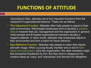 FUNCTIONS OF ATTITUDE 
According to Katz, attitudes serve four important functions from the 
viewpoint of organizational behavior. These are as follows. 
 The Adjustment Function. Attitudes often help people to adjust to their 
work environment. Well-treated employees tend to develop a positive 
attitude towards their job, management and the organization in general 
while berated and ill treated organizational members develop a 
negative attitude. In other words, attitudes help employees adjust to 
their environment and form a basis for future behavior. 
 Ego-Defensive Function. Attitudes help people to retain their dignity 
and self- image. When a young faculty member who is full of fresh 
ideas and enthusiasm, joins the organization, the older members might 
feel somewhat threatened by him. But they tend to disapprove his 
creative ideas as ‘crazy’ and ‘impractical’ and dismiss him altogether. 
 