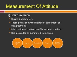 Measurement Of Attitude 
A) LIKERT’S METHOD 
 It uses 5 parameters. 
 These points show the degree of agreement or 
disagreement. 
 It is considered better than Thurstone’s method. 
 It is also called as summated rating scale. 
 
