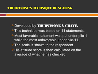 THURSTSONE’S TECHNIQUE OF SCALING 
 Developed by THURSTSONE & CHAVE. 
 This technique was based on 11 statements. 
Most favorable statement was put under pile-1 
while the most unfavorable under pile-11. 
 The scale is shown to the respondent. 
 His attitude score is then calculated on the 
average of what he has checked. 
 