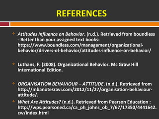 REFERENCES 
 Attitudes Influence on Behavior. (n.d.). Retrieved from boundless 
- Better than your assigned text books: 
https://www.boundless.com/management/organizational-behavior/ 
drivers-of-behavior/attitudes-influence-on-behavior/ 
 Luthans, F. (2008). Organizational Behavior. Mc Graw Hill 
International Edition. 
 ORGANISATION BEHAVIOUR – ATTITUDE. (n.d.). Retrieved from 
http://mbanotesravi.com/2012/11/27/organisation-behaviour-attitude/. 
 What Are Attitudes? (n.d.). Retrieved from Pearson Education : 
http://wps.pearsoned.ca/ca_ph_johns_ob_7/67/17350/4441642. 
cw/index.html 
 