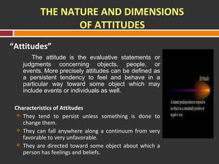 THE NATURE AND DIMENSIONS 
OF ATTITUDES 
“Attitudes” 
The attitude is the evaluative statements or 
judgments concerning objects, people, or 
events. More precisely attitudes can be defined as 
a persistent tendency to feel and behave in a 
particular way toward some object which may 
include events or individuals as well. 
Characteristics of Attitudes 
 They tend to persist unless something is done to 
change them. 
 They can fall anywhere along a continuum from very 
favorable to very unfavorable. 
 They are directed toward some object about which a 
person has feelings and beliefs. 
 