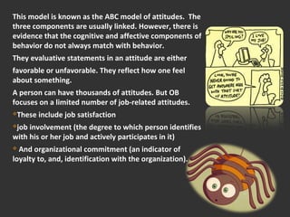 This model is known as the ABC model of attitudes. The 
three components are usually linked. However, there is 
evidence that the cognitive and affective components of 
behavior do not always match with behavior. 
They evaluative statements in an attitude are either 
favorable or unfavorable. They reflect how one feel 
about something. 
A person can have thousands of attitudes. But OB 
focuses on a limited number of job-related attitudes. 
These include job satisfaction 
job involvement (the degree to which person identifies 
with his or her job and actively participates in it) 
 And organizational commitment (an indicator of 
loyalty to, and, identification with the organization). 
 