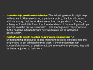  Attitudes help predict work behavior. The following example might help 
to illustrate it. After introducing a particular policy, it is found from an 
attitude survey, that the workers are not too happy about it. During the 
subsequent week it is found that the attendance of the employees drops 
sharply from the previous standard. Here management may conclude 
that a negative attitude toward new work rules led to increased 
absenteeism. 
 Attitudes help people to adapt to their work environment. An 
understanding of attitudes is also important because attitudes help the 
employees to get adjusted to their work. If the management can 
successfully develop a- positive attitude among the employees, they will 
be better adjusted to their work. 
 