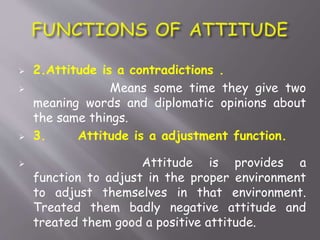  2.Attitude is a contradictions .
 Means some time they give two
meaning words and diplomatic opinions about
the same things.
 3. Attitude is a adjustment function.
 Attitude is provides a
function to adjust in the proper environment
to adjust themselves in that environment.
Treated them badly negative attitude and
treated them good a positive attitude.
 