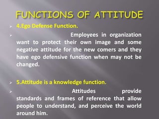  4.Ego Defense Function.
 Employees in organization
want to protect their own image and some
negative attitude for the new comers and they
have ego defensive function when may not be
changed.
 5.Attitude is a knowledge function.
 Attitudes provide
standards and frames of reference that allow
people to understand, and perceive the world
around him.
 