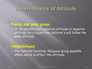  Family and peer group.
 If the parents has a positive attitude or negative
attitude for a object the children's will follow the
same attitude.
 Neighborhood.
 The Cultural Facilities, Religious group possible
ethnic which is affect the attitude.
5/30/2015 Organizational behavior 20
 