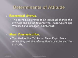  Economical Status.
 The economical status of an individual change the
attitude and belief towards the Trade Unions and
Workers and Manager is different.
 Mass Communication.
 The Medias like TV, Radio, News Paper from
which they got the information's can changed the
attitude.
5/30/2015 Organizational behavior 21
 