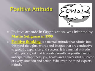  Positive attitude in Organization. was initiated by
Martin Seligman in 1998
 Positive thinking is a mental attitude that admits into
the mind thoughts, words and images that are conductive
to growth, expansion and success. It is a mental attitude
that expects good and favorable results. A positive mind
anticipates happiness, joy, health and a successful outcome
of every situation and action. Whatever the mind expects,
it finds.
 