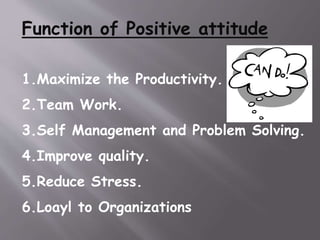 Function of Positive attitude
1.Maximize the Productivity.
2.Team Work.
3.Self Management and Problem Solving.
4.Improve quality.
5.Reduce Stress.
6.Loayl to Organizations
 