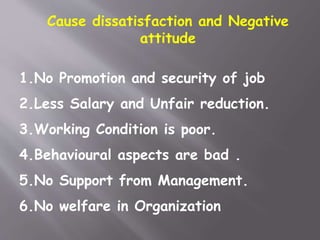 Cause dissatisfaction and Negative
attitude
1.No Promotion and security of job
2.Less Salary and Unfair reduction.
3.Working Condition is poor.
4.Behavioural aspects are bad .
5.No Support from Management.
6.No welfare in Organization
 
