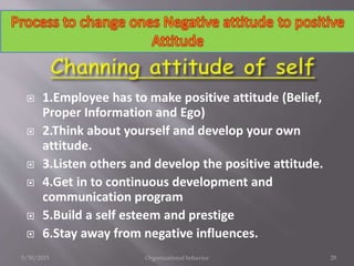  1.Employee has to make positive attitude (Belief,
Proper Information and Ego)
 2.Think about yourself and develop your own
attitude.
 3.Listen others and develop the positive attitude.
 4.Get in to continuous development and
communication program
 5.Build a self esteem and prestige
 6.Stay away from negative influences.
5/30/2015 Organizational behavior 29
 