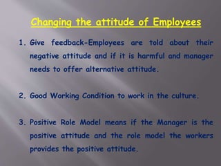 Changing the attitude of Employees
1. Give feedback-Employees are told about their
negative attitude and if it is harmful and manager
needs to offer alternative attitude.
2. Good Working Condition to work in the culture.
3. Positive Role Model means if the Manager is the
positive attitude and the role model the workers
provides the positive attitude.
 