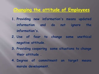 Changing the attitude of Employees
1. Providing new information's means updated
information and do not ignore the
information's.
2. Use of fear to change some unethical
negative attitude.
3. Providing coopering some situations to change
their attitude .
4. Degree of commitment on target means
morale development.
 