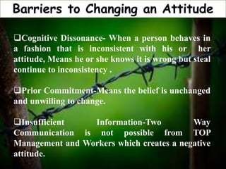 Barriers to Changing an Attitude
Cognitive Dissonance- When a person behaves in
a fashion that is inconsistent with his or her
attitude, Means he or she knows it is wrong but steal
continue to inconsistency .
Prior Commitment-Means the belief is unchanged
and unwilling to change.
Insufficient Information-Two Way
Communication is not possible from TOP
Management and Workers which creates a negative
attitude.
 