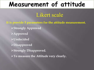 Measurement of attitude
Likert scale
It is provide 5 parameters for the attitude measurement.
Strongly Approved
Approved
Undecided
Disapproved
Strongly Disapproved.
To measure the Attitude very clearly.
 