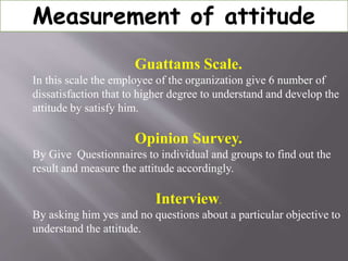 Measurement of attitude
Guattams Scale.
In this scale the employee of the organization give 6 number of
dissatisfaction that to higher degree to understand and develop the
attitude by satisfy him.
Opinion Survey.
By Give Questionnaires to individual and groups to find out the
result and measure the attitude accordingly.
Interview.
By asking him yes and no questions about a particular objective to
understand the attitude.
 