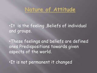 Nature of Attitude
•It is the feeling ,Beliefs of individual
and groups.
•These feelings and beliefs are defined
ones Predispositions towards given
aspects of the world.
•It is not permanent it changed
 