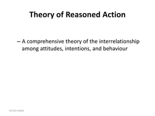 RITESH SINGH
Theory of Reasoned Action
– A comprehensive theory of the interrelationship
among attitudes, intentions, and behaviour
 