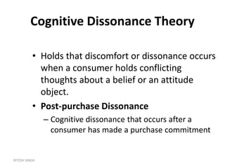 RITESH SINGH
Cognitive Dissonance Theory
• Holds that discomfort or dissonance occurs
when a consumer holds conflicting
thoughts about a belief or an attitude
object.
• Post-purchase Dissonance
– Cognitive dissonance that occurs after a
consumer has made a purchase commitment
 