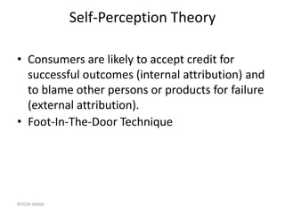 RITESH SINGH
Self-Perception Theory
• Consumers are likely to accept credit for
successful outcomes (internal attribution) and
to blame other persons or products for failure
(external attribution).
• Foot-In-The-Door Technique
 