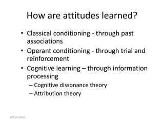 RITESH SINGH
How are attitudes learned?
• Classical conditioning - through past
associations
• Operant conditioning - through trial and
reinforcement
• Cognitive learning – through information
processing
– Cognitive dissonance theory
– Attribution theory
 
