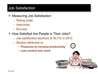 Job SatisfactionJob Satisfaction
 Measuring Job Satisfaction
– Rating scale
– Interviews
– Surveys
 How Satisfied Are People in Their Jobs?
– Job satisfaction declined to 50.7% in 2010
– Decline attributed to:
• Pressures to increase productivity
• Less control over work
Prof. SVK
 