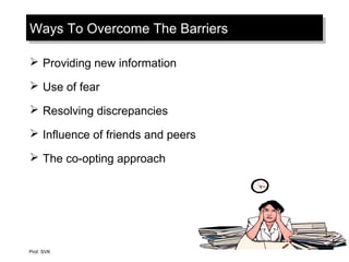 Ways To Overcome The BarriersWays To Overcome The Barriers
 Providing new information
 Use of fear
 Resolving discrepancies
 Influence of friends and peers
 The co-opting approach
Prof. SVK
 