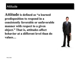 AttitudeAttitudeAttitudeAttitude
AttitudeAttitude is defined as “a learnedis defined as “a learned
predisposition to respond in apredisposition to respond in a
consistently favorable or unfavorableconsistently favorable or unfavorable
manner with respect to a givenmanner with respect to a given
object.” That is, attitudes affectobject.” That is, attitudes affect
behavior at a different level than dobehavior at a different level than do
values…values…
Prof. SVK
 