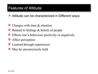 Features of AttitudeFeatures of Attitude
 Attitude can be characterized in Different ways:
Changes with time & situation
Related to feelings & beliefs of people
Effects one’s behaviour positively or negatively
Affect perception
Learned through experiences
May be unconsciously held
Prof. SVK
 