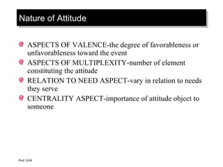 Nature of AttitudeNature of Attitude
ASPECTS OF VALENCE-the degree of favorableness or
unfavorableness toward the event
ASPECTS OF MULTIPLEXITY-number of element
constituting the attitude
RELATION TO NEED ASPECT-vary in relation to needs
they serve
CENTRALITY ASPECT-importance of attitude object to
someone
Prof. SVK
 