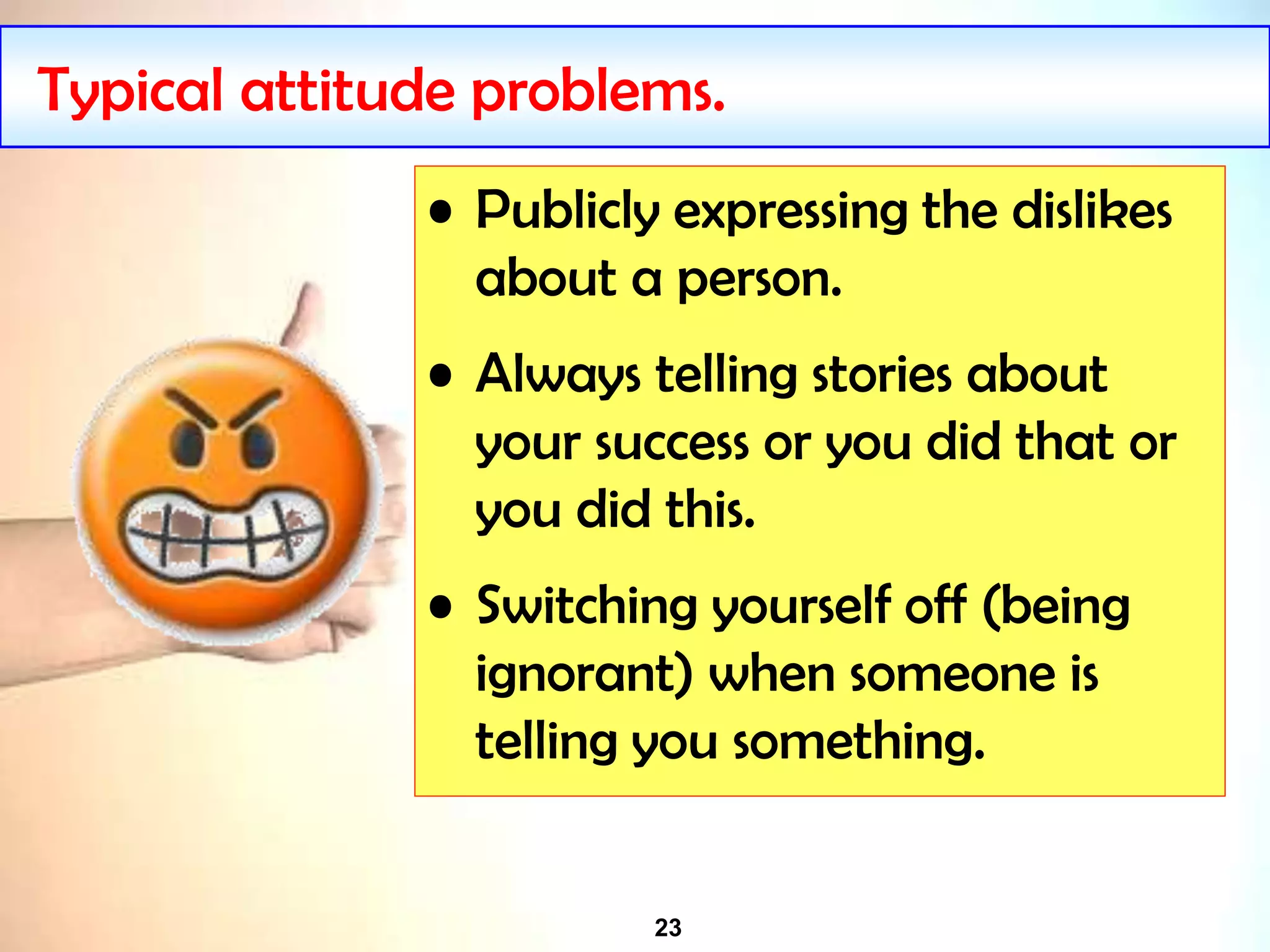 23
Typical attitude problems.
• Publicly expressing the dislikes
about a person.
• Always telling stories about
your success or you did that or
you did this.
• Switching yourself off (being
ignorant) when someone is
telling you something.
 